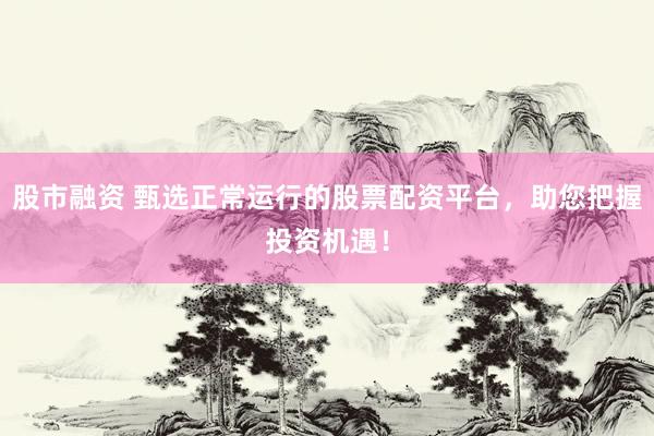 股市融资 甄选正常运行的股票配资平台，助您把握投资机遇！
