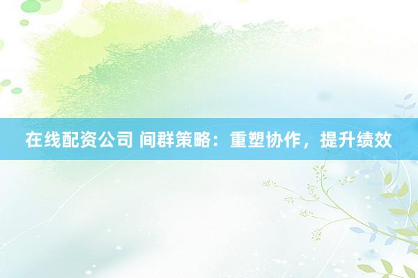 在线配资公司 间群策略：重塑协作，提升绩效