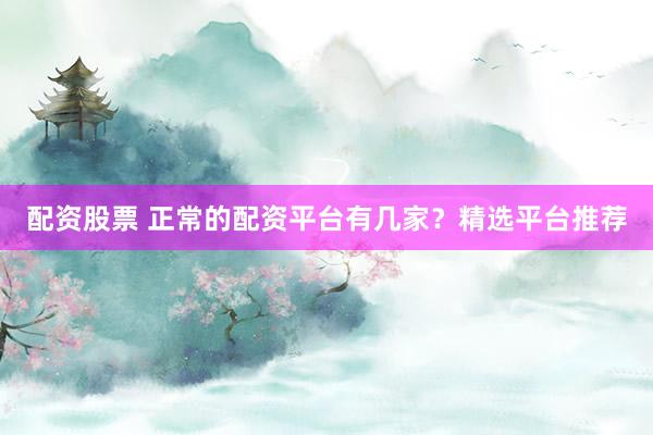 配资股票 正常的配资平台有几家？精选平台推荐