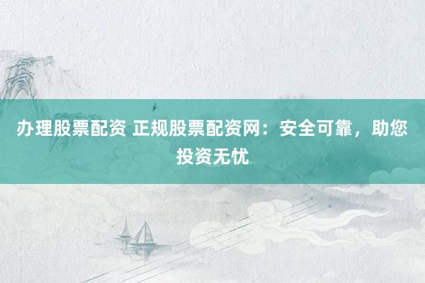 办理股票配资 正规股票配资网：安全可靠，助您投资无忧
