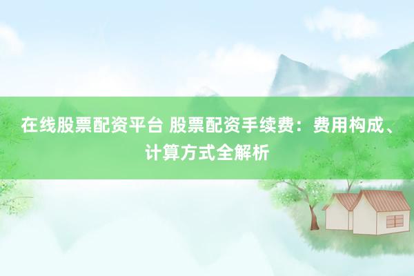 在线股票配资平台 股票配资手续费：费用构成、计算方式全解析