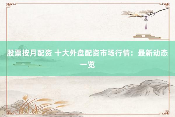 股票按月配资 十大外盘配资市场行情：最新动态一览