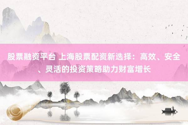 股票融资平台 上海股票配资新选择：高效、安全、灵活的投资策略助力财富增长