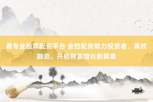 最专业股票配资平台 金控配资助力投资者，高效融资，开启财富增长新篇章