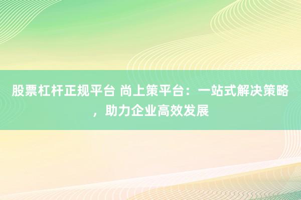 股票杠杆正规平台 尚上策平台：一站式解决策略，助力企业高效发展