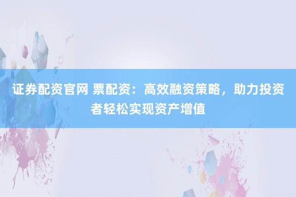 证券配资官网 票配资：高效融资策略，助力投资者轻松实现资产增值