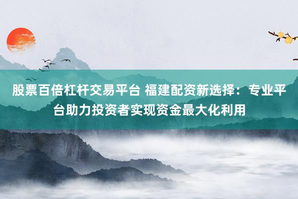 股票百倍杠杆交易平台 福建配资新选择：专业平台助力投资者实现资金最大化利用