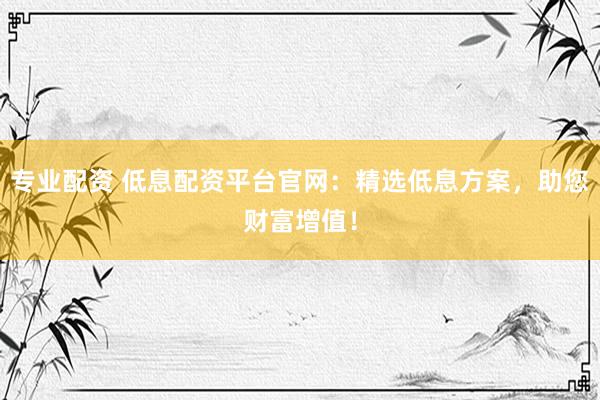 专业配资 低息配资平台官网：精选低息方案，助您财富增值！