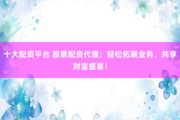 十大配资平台 股票配资代理：轻松拓展业务，共享财富盛宴！