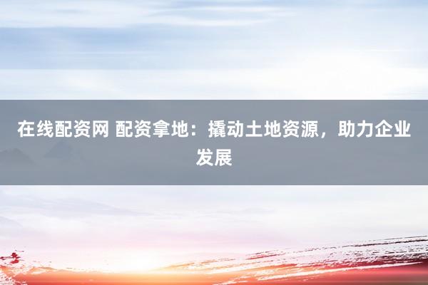 在线配资网 配资拿地：撬动土地资源，助力企业发展