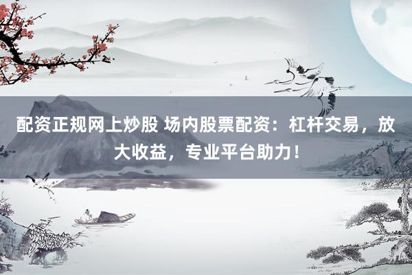 配资正规网上炒股 场内股票配资：杠杆交易，放大收益，专业平台助力！