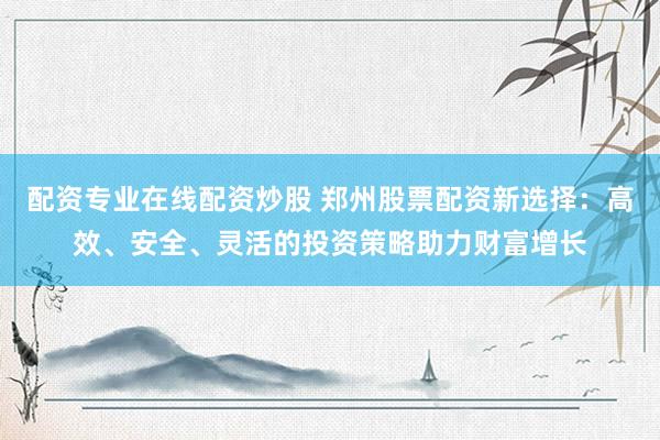 配资专业在线配资炒股 郑州股票配资新选择:高效、安全、灵活的投资策略助力财富增长
