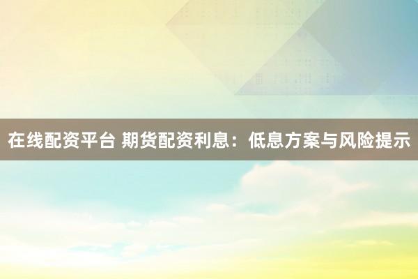 在线配资平台 期货配资利息:低息方案与风险提示