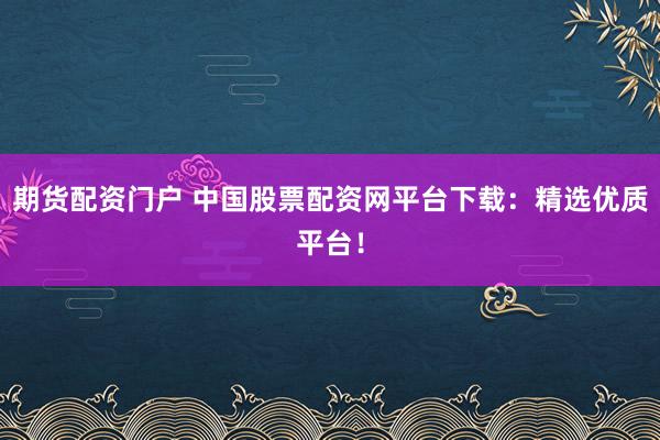 期货配资门户 中国股票配资网平台下载：精选优质平台！