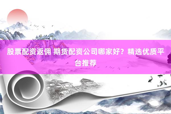 股票配资返佣 期货配资公司哪家好？精选优质平台推荐