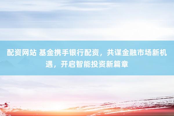 配资网站 基金携手银行配资，共谋金融市场新机遇，开启智能投资新篇章