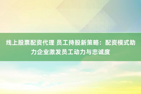 线上股票配资代理 员工持股新策略：配资模式助力企业激发员工动力与忠诚度