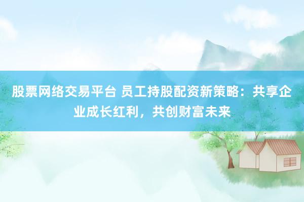 股票网络交易平台 员工持股配资新策略：共享企业成长红利，共创财富未来