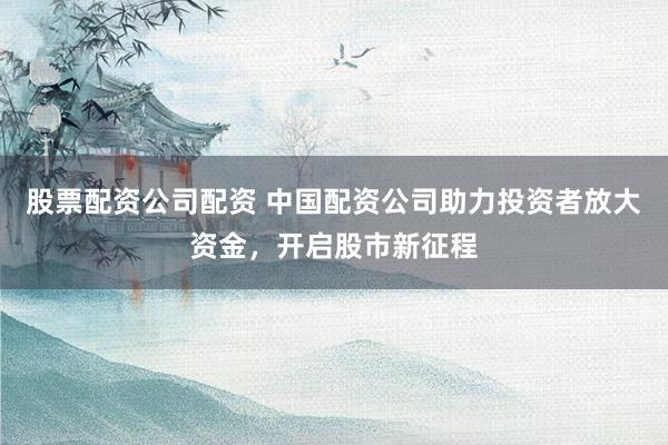 股票配资公司配资 中国配资公司助力投资者放大资金，开启股市新征程