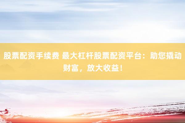 股票配资手续费 最大杠杆股票配资平台:助您撬动财富,放大收益!