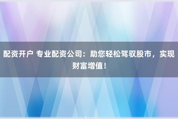配资开户 专业配资公司：助您轻松驾驭股市，实现财富增值！