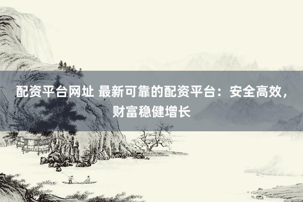 配资平台网址 最新可靠的配资平台：安全高效，财富稳健增长