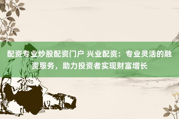 配资专业炒股配资门户 兴业配资：专业灵活的融资服务，助力投资者实现财富增长