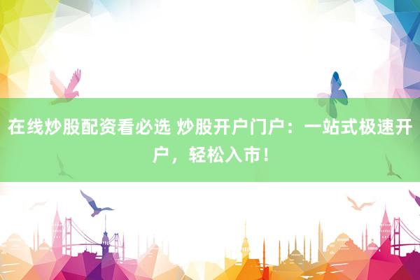 在线炒股配资看必选 炒股开户门户：一站式极速开户，轻松入市！