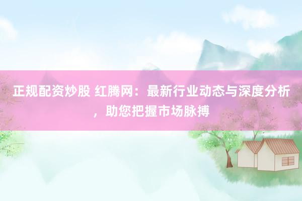 正规配资炒股 红腾网：最新行业动态与深度分析，助您把握市场脉搏