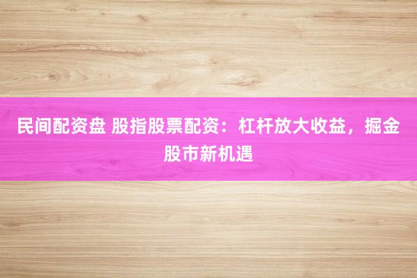 民间配资盘 股指股票配资：杠杆放大收益，掘金股市新机遇