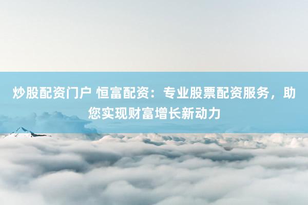 炒股配资门户 恒富配资：专业股票配资服务，助您实现财富增长新动力