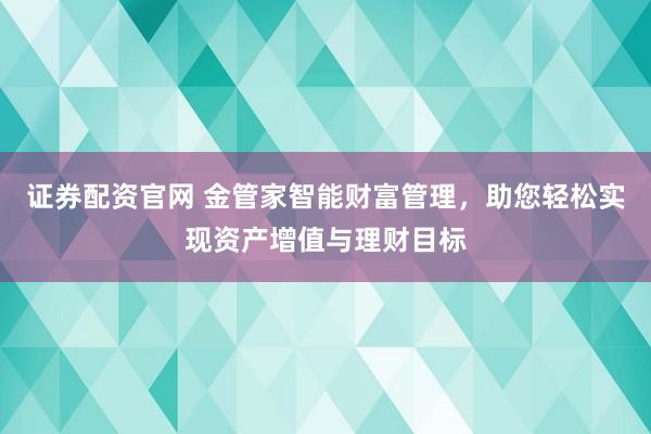 证券配资官网 金管家智能财富管理,助您轻松实现资产增值与理财目标