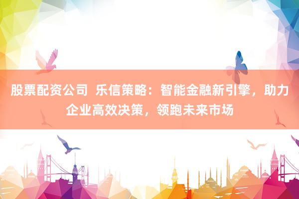 股票配资公司  乐信策略：智能金融新引擎，助力企业高效决策，领跑未来市场