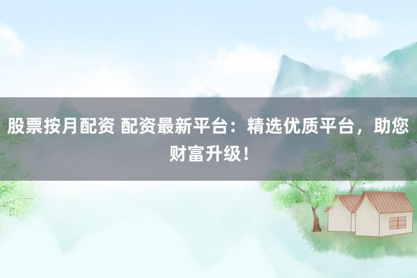 股票按月配资 配资最新平台：精选优质平台，助您财富升级！