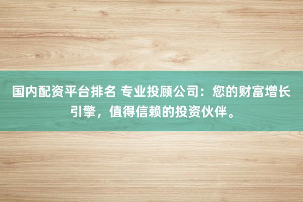 国内配资平台排名 专业投顾公司：您的财富增长引擎，值得信赖的投资伙伴。