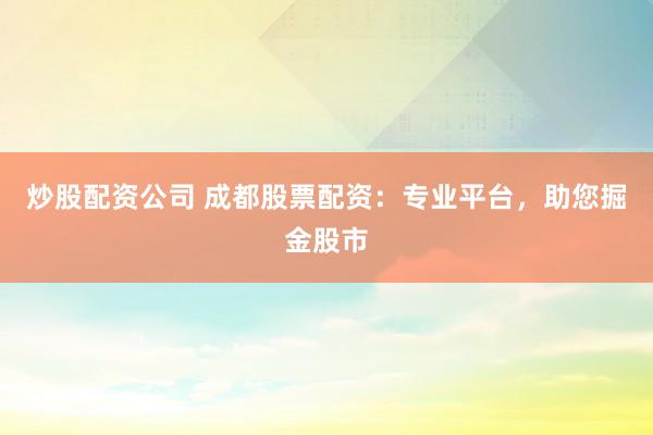 炒股配资公司 成都股票配资：专业平台，助您掘金股市