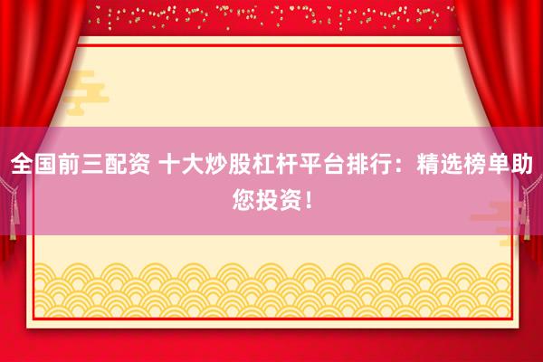 全国前三配资 十大炒股杠杆平台排行：精选榜单助您投资！