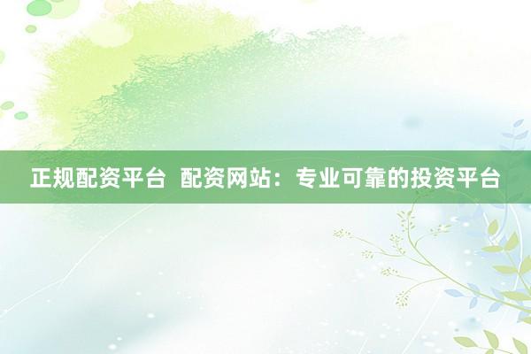 正规配资平台  配资网站：专业可靠的投资平台