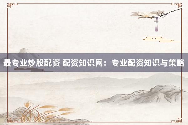最专业炒股配资 配资知识网：专业配资知识与策略