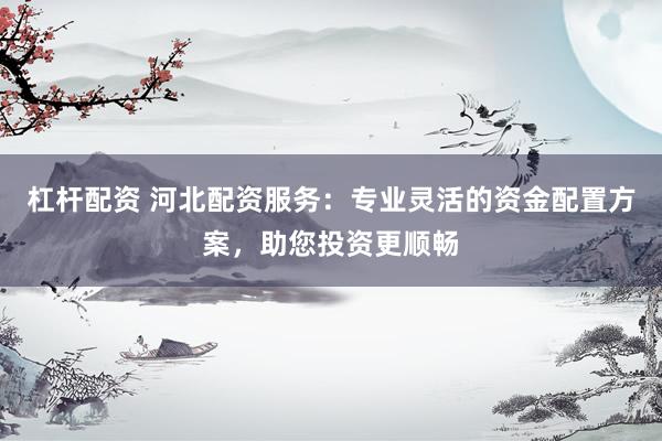 杠杆配资 河北配资服务：专业灵活的资金配置方案，助您投资更顺畅
