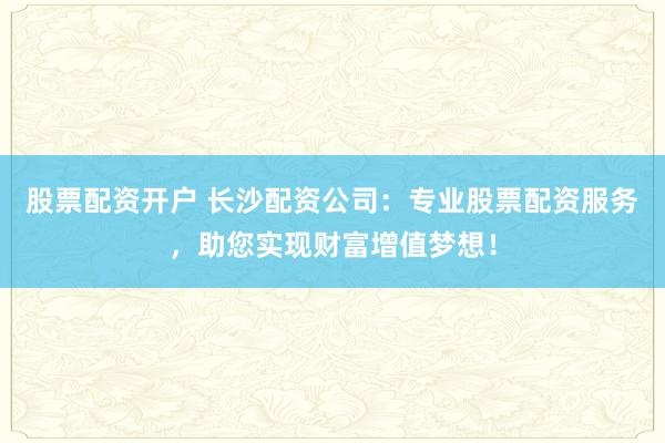 股票配资开户 长沙配资公司：专业股票配资服务，助您实现财富增值梦想！