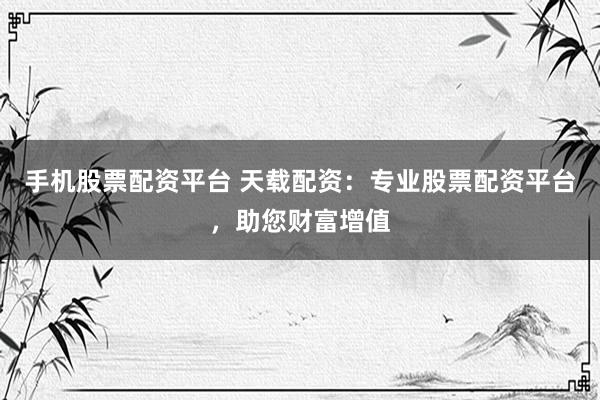 手机股票配资平台 天载配资：专业股票配资平台，助您财富增值
