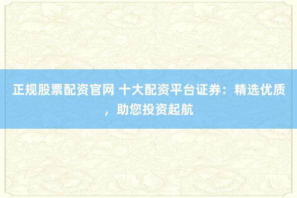 正规股票配资官网 十大配资平台证券：精选优质，助您投资起航