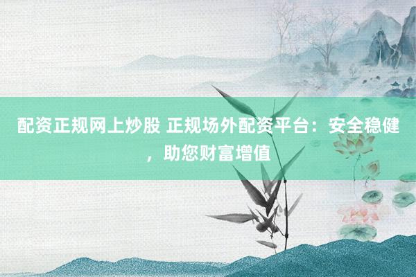 配资正规网上炒股 正规场外配资平台：安全稳健，助您财富增值