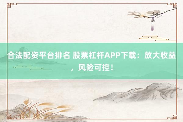 合法配资平台排名 股票杠杆APP下载：放大收益，风险可控！