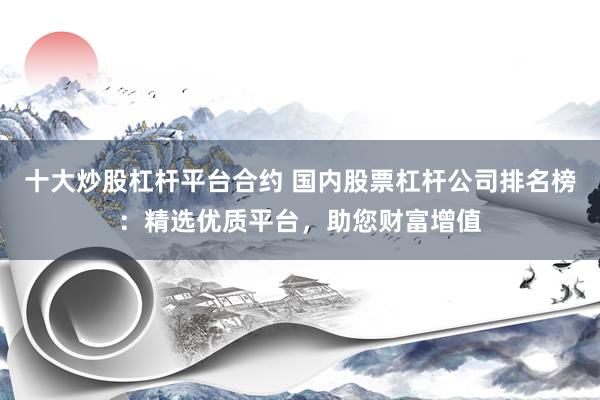 十大炒股杠杆平台合约 国内股票杠杆公司排名榜：精选优质平台，助您财富增值