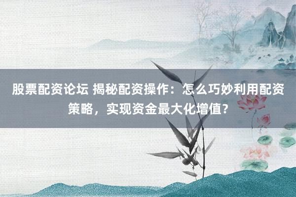 股票配资论坛 揭秘配资操作：怎么巧妙利用配资策略，实现资金最大化增值？