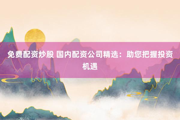 免费配资炒股 国内配资公司精选：助您把握投资机遇