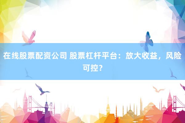 在线股票配资公司 股票杠杆平台：放大收益，风险可控？