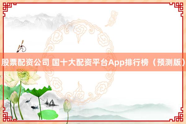 股票配资公司 国十大配资平台App排行榜（预测版）